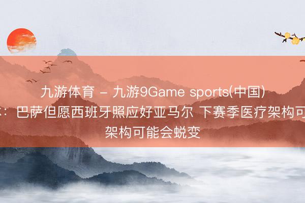 九游体育 - 九游9Game sports(中国)官网 世体：巴萨但愿西班牙照应好亚马尔 下赛季医疗架构可能会蜕变