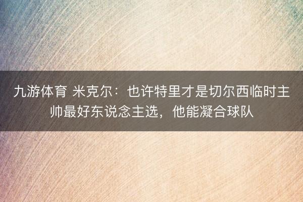 九游体育 米克尔：也许特里才是切尔西临时主帅最好东说念主选，他能凝合球队