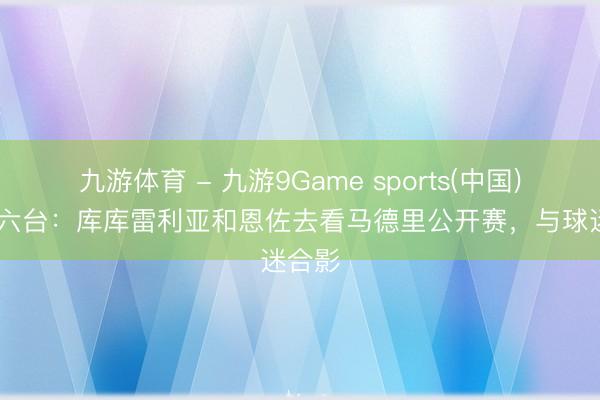 九游体育 - 九游9Game sports(中国)官网 六台：库库雷利亚和恩佐去看马德里公开赛，与球迷合影
