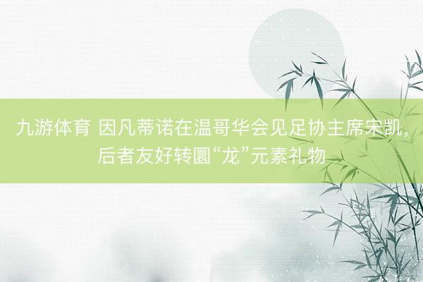 九游体育 因凡蒂诺在温哥华会见足协主席宋凯，后者友好转圜“龙”元素礼物