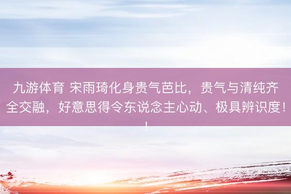 九游体育 宋雨琦化身贵气芭比，贵气与清纯齐全交融，好意思得令东说念主心动、极具辨识度！
