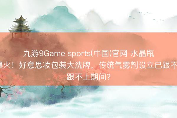 九游9Game sports(中国)官网 水晶瓶气雾剂爆火！好意思妆包装大洗牌，传统气雾剂设立已跟不上期间？