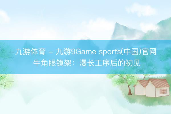 九游体育 - 九游9Game sports(中国)官网 牛角眼镜架：漫长工序后的初见