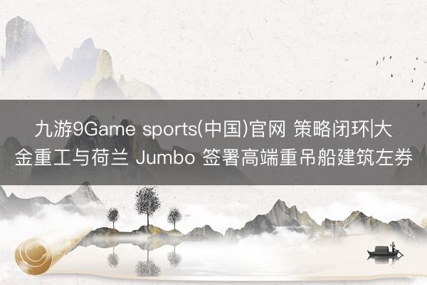 九游9Game sports(中国)官网 策略闭环|大金重工与荷兰 Jumbo 签署高端重吊船建筑左券