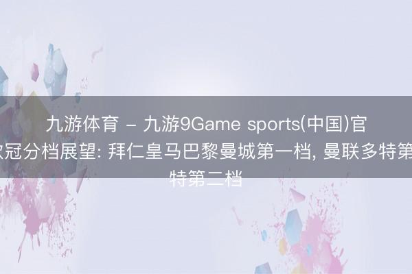 九游体育 - 九游9Game sports(中国)官网 欧冠分档展望: 拜仁皇马巴黎曼城第一档， 曼联多特第二档
