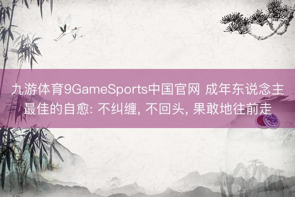 九游体育9GameSports中国官网 成年东说念主最佳的自愈: 不纠缠， 不回头， 果敢地往前走