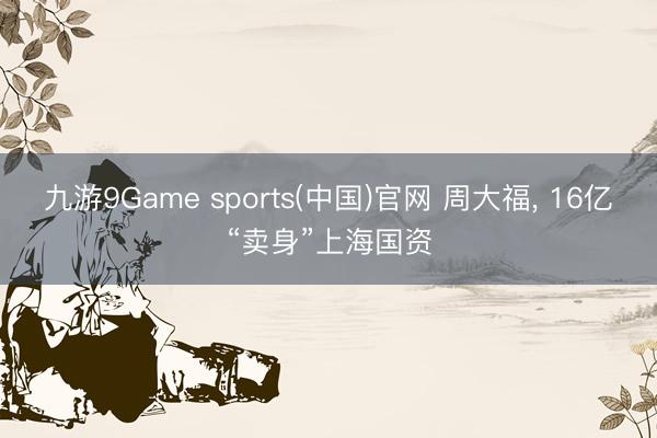 九游9Game sports(中国)官网 周大福， 16亿“卖身”上海国资