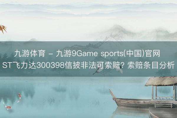 九游体育 - 九游9Game sports(中国)官网 ST飞力达300398信披非法可索赔? 索赔条目分析