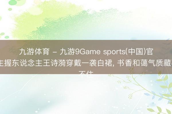 九游体育 - 九游9Game sports(中国)官网 主握东说念主王诗漪穿戴一袭白裙，<a href=