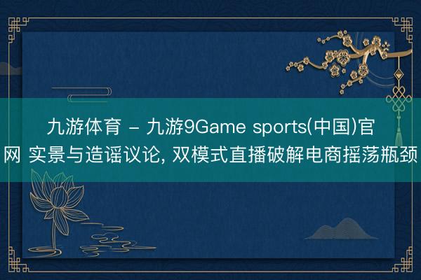 九游体育 - 九游9Game sports(中国)官网 实景与造谣议论， 双模式直播破解电商摇荡瓶颈