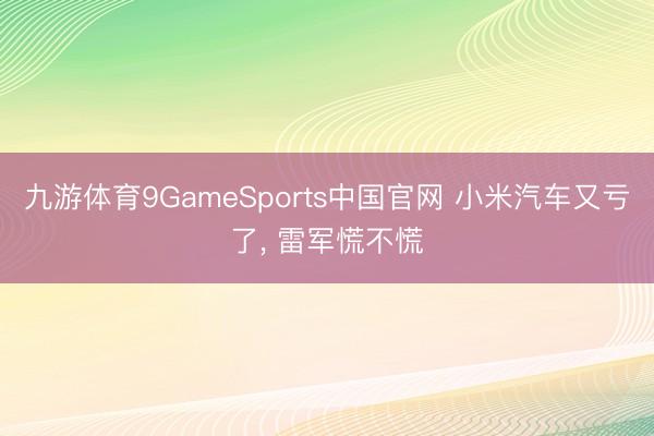 九游体育9GameSports中国官网 小米汽车又亏了， 雷军慌不慌