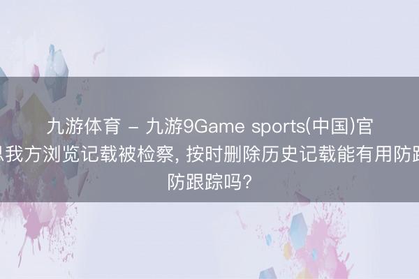 九游体育 - 九游9Game sports(中国)官网 不思我方浏览记载被检察， 按时删除历史记载能有用防跟踪吗?