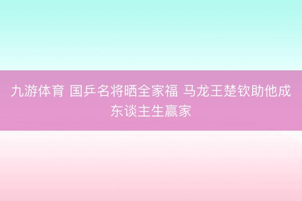 九游体育 国乒名将晒全家福 马龙王楚钦助他成东谈主生赢家