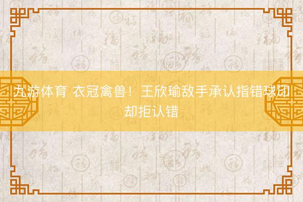 九游体育 衣冠禽兽！王欣瑜敌手承认指错球印却拒认错