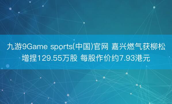九游9Game sports(中国)官网 嘉兴燃气获柳松增捏129.55万股 每股作价约7.93港元