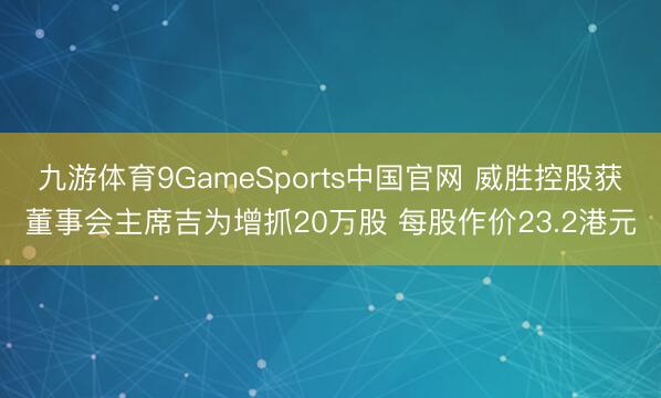 九游体育9GameSports中国官网 威胜控股获董事会主席吉为增抓20万股 每股作价23.2港元