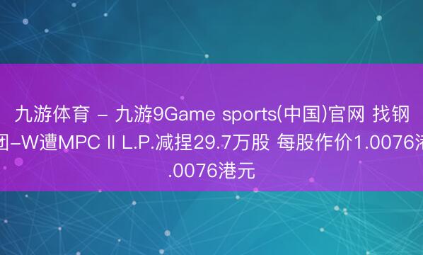 九游体育 - 九游9Game sports(中国)官网 找钢集团-W遭MPC II L.P.减捏29.7万股 每股作价1.0076港元