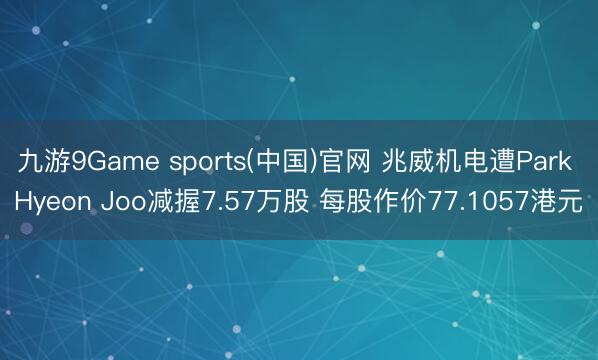 九游9Game sports(中国)官网 兆威机电遭Park Hyeon Joo减握7.57万股 每股作价77.1057港元