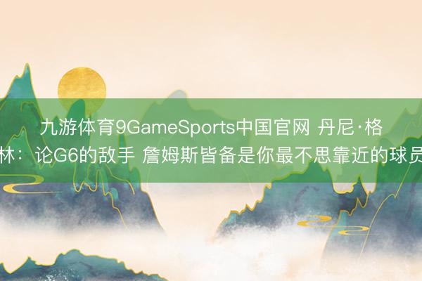 九游体育9GameSports中国官网 丹尼·格林：论G6的敌手 詹姆斯皆备是你最不思靠近的球员