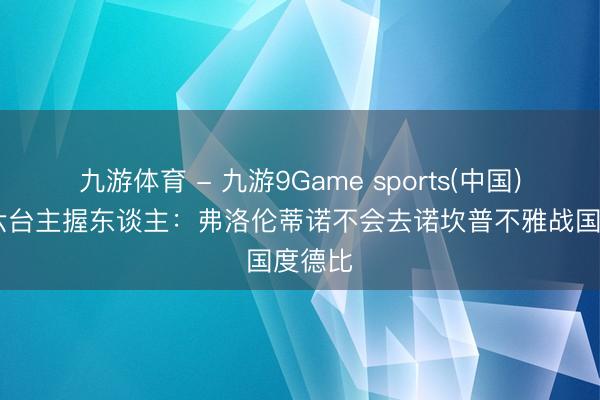九游体育 - 九游9Game sports(中国)官网 六台主握东谈主：弗洛伦蒂诺不会去诺坎普不雅战国度德比