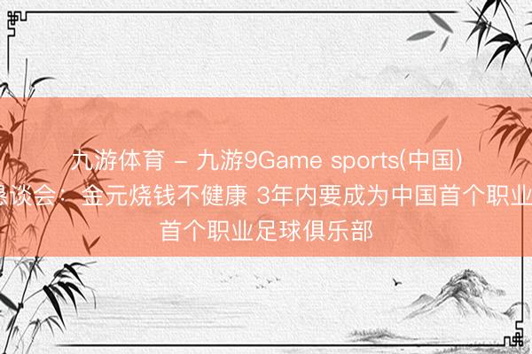 九游体育 - 九游9Game sports(中国)官网 国安恳谈会：金元烧钱不健康 3年内要成为中国首个职业足球俱乐部