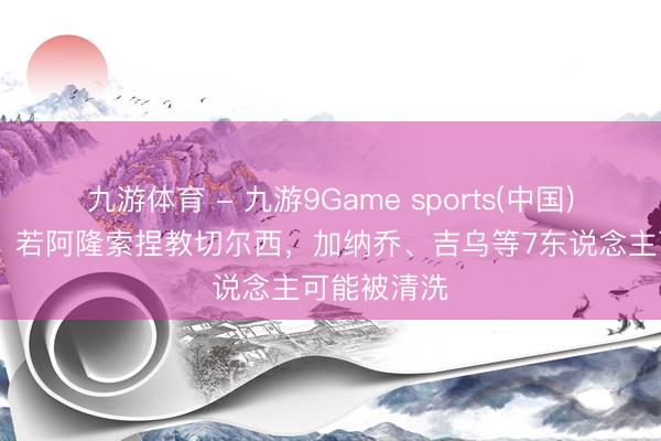 九游体育 - 九游9Game sports(中国)官网 英媒：若阿隆索捏教切尔西，加纳乔、吉乌等7东说念主可能被清洗