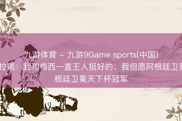 九游体育 - 九游9Game sports(中国)官网 马斯切拉诺：我和梅西一直王人挺好的；我但愿阿根廷卫冕天下杯冠军