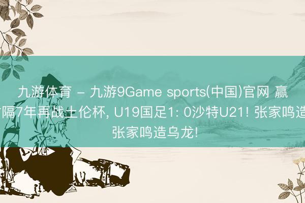 九游体育 - 九游9Game sports(中国)官网 赢了! 时隔7年再战土伦杯， U19国足1: 0沙特U21! 张家鸣造乌龙!