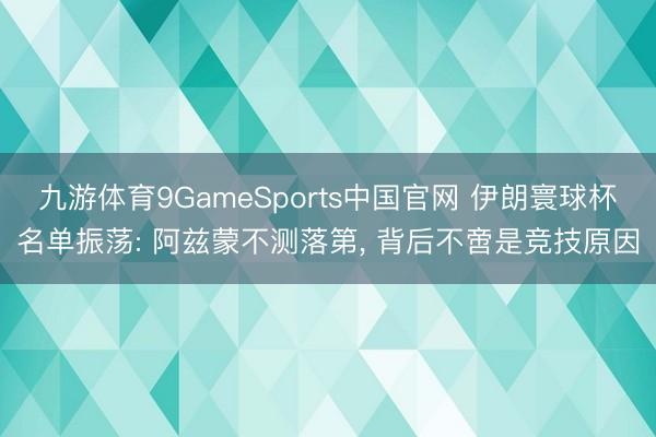 九游体育9GameSports中国官网 伊朗寰球杯名单振荡: 阿兹蒙不测落第， 背后不啻是竞技原因