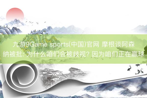 九游9Game sports(中国)官网 摩根谈阿森纳被批: 为什么咱们会被歧视? 因为咱们正在赢球