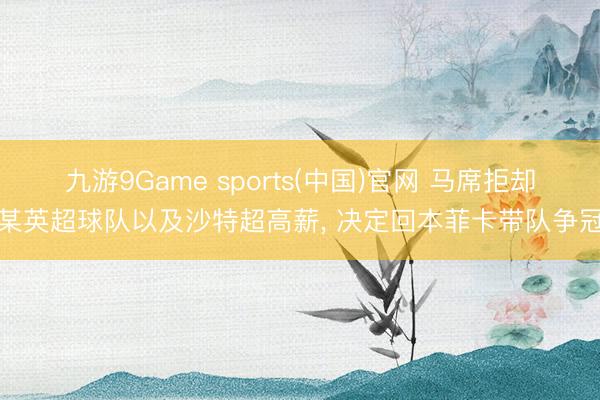 九游9Game sports(中国)官网 马席拒却某英超球队以及沙特超高薪， 决定回本菲卡带队争冠