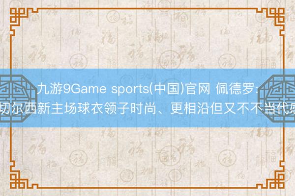 九游9Game sports(中国)官网 佩德罗: 切尔西新主场球衣领子时尚、更相沿但又不不当代感