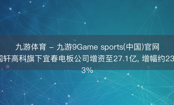 九游体育 - 九游9Game sports(中国)官网 国轩高科旗下宜春电板公司增资至27.1亿， 增幅约23%