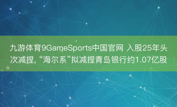 九游体育9GameSports中国官网 入股25年头次减捏， “海尔系”拟减捏青岛银行约1.07亿股