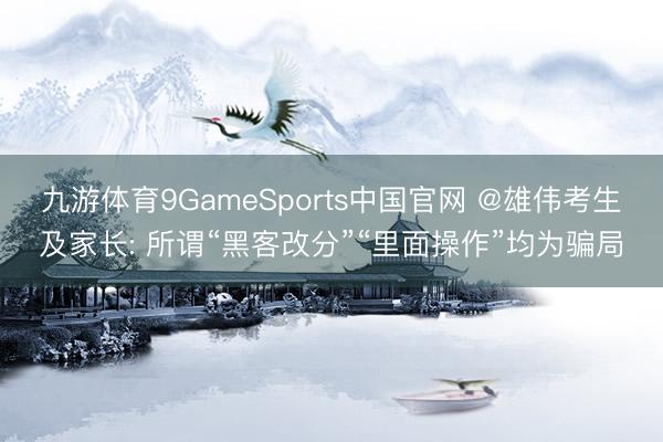 九游体育9GameSports中国官网 @雄伟考生及家长: 所谓“黑客改分”“里面操作”均为骗局