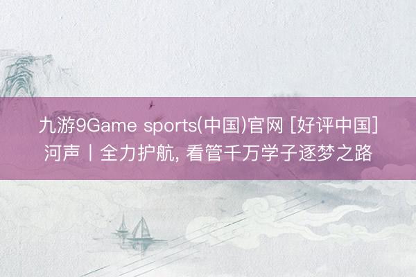 九游9Game sports(中国)官网 [好评中国]河声丨全力护航， 看管千万学子逐梦之路