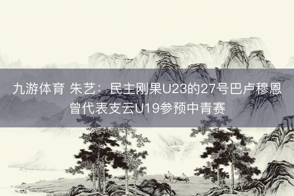九游体育 朱艺：民主刚果U23的27号巴卢穆恩曾代表支云U19参预中青赛