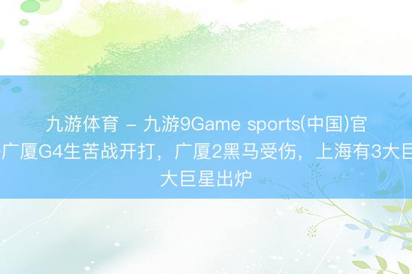 九游体育 - 九游9Game sports(中国)官网 上海广厦G4生苦战开打，广厦2黑马受伤，上海有3大巨星出炉