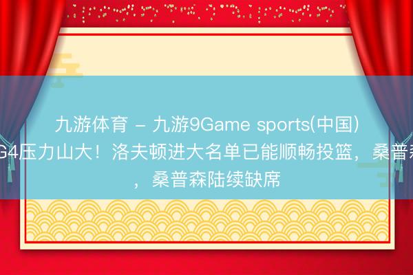 九游体育 - 九游9Game sports(中国)官网 广厦G4压力山大！洛夫顿进大名单已能顺畅投篮，桑普森陆续缺席
