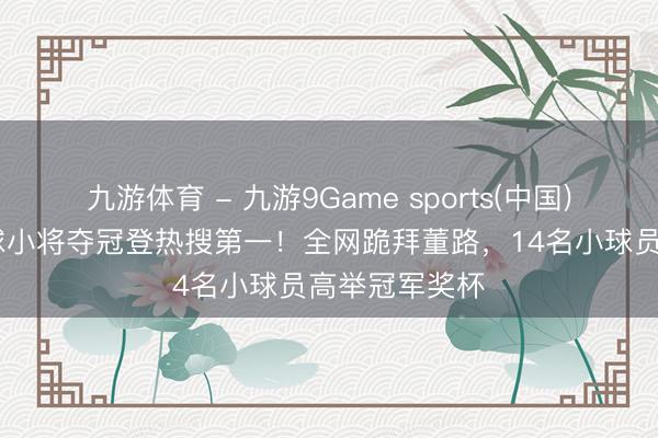 九游体育 - 九游9Game sports(中国)官网 中国足球小将夺冠登热搜第一！全网跪拜董路，14名小球员高举冠军奖杯