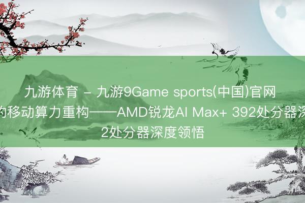 九游体育 - 九游9Game sports(中国)官网 AI期间的移动算力重构——AMD锐龙AI Max+ 392处分器深度领悟