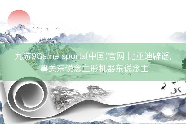 九游9Game sports(中国)官网 比亚迪辟谣， 事关东说念主形机器东说念主