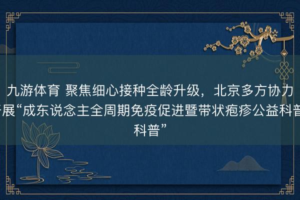 九游体育 聚焦细心接种全龄升级，北京多方协力开展“成东说念主全周期免疫促进暨带状疱疹公益科普”