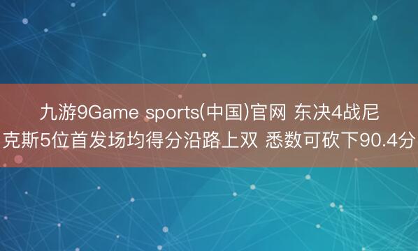 九游9Game sports(中国)官网 东决4战尼克斯5位首发场均得分沿路上双 悉数可砍下90.4分