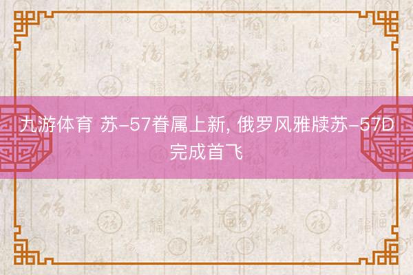 九游体育 苏-57眷属上新, 俄罗风雅牍苏-57D完成首飞