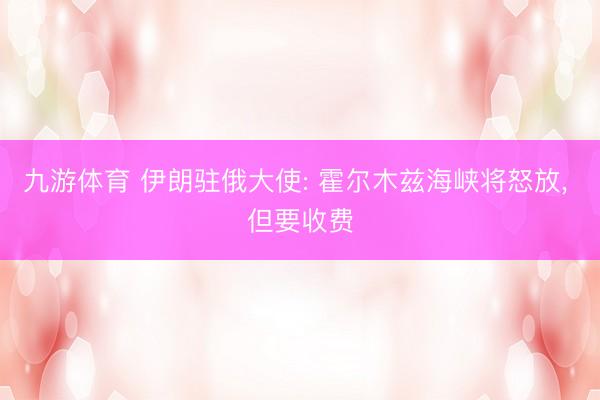 九游体育 伊朗驻俄大使: 霍尔木兹海峡将怒放, 但要收费