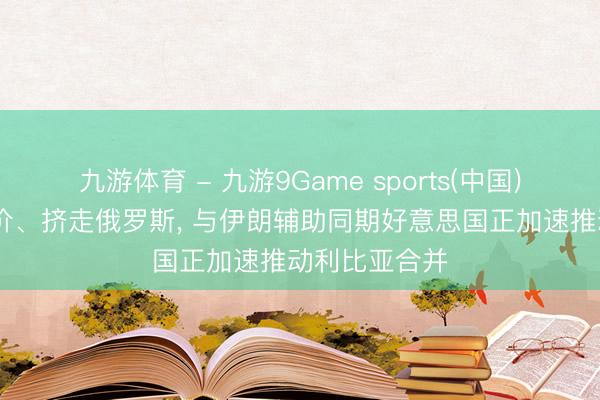 九游体育 - 九游9Game sports(中国)官网 平抑油价、挤走俄罗斯， 与伊朗辅助同期好意思国正加速推动利比亚合并