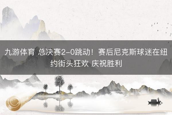 九游体育 总决赛2-0跳动！赛后尼克斯球迷在纽约街头狂欢 庆祝胜利