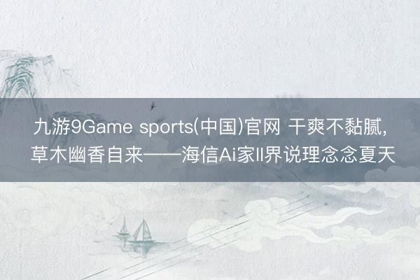 九游9Game sports(中国)官网 干爽不黏腻， 草木幽香自来——海信Ai家II界说理念念夏天