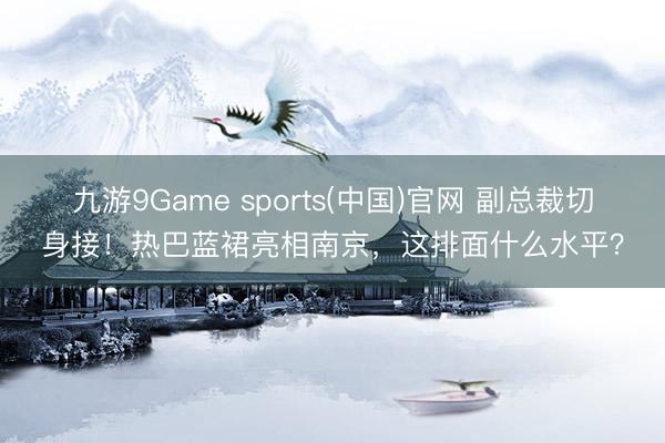 九游9Game sports(中国)官网 副总裁切身接！热巴蓝裙亮相南京，这排面什么水平？